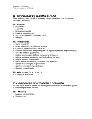 Introdução à Enfermagem
Professora Adriana M. S. C. Costa

32 - VERIFICAÇÃO DE GLICEMIA CAPILAR
Teste realizado para identificar a taxa de glicose através da gota de sangue,
utilizando glucômetro .
32.1 Materiais
glucômetro
1 lanceta
lancetador / caneta
luvas de procedimento
algodão umidecido com álcool á 70 %
fita teste
32.2 Procedimento
reunir o material
armar o lancetador e adaptar a lanceta
explicar o procedimento ao paciente
escolher o local mais adequado para a punção ( face lateral da polpa digital )
conectar a fita no glucômetro
realizar a antissepsia do local e disparar o lancetador
colocar a gota de sangue no local indicado na fita teste
realizar a leitura do resultado
retirar a fita e desprezá-la juntamente com a lanceta
realizar a desinfecção do glucômetro
registrar o resultado no prontuário
checar o procedimento
32.3 Valor normal : 70 a 110 mg / dl
Comunicar alterações

33 – VERIFICAÇÃO DE GLICOSÚRIA E CETONÚRIA
É a realização do teste através da fita reagente para detecção indireta de glicose
e/ ou cetona presentes na urina .
33.1 Materiais
luvas de procedimentos
fita reagente

61

 