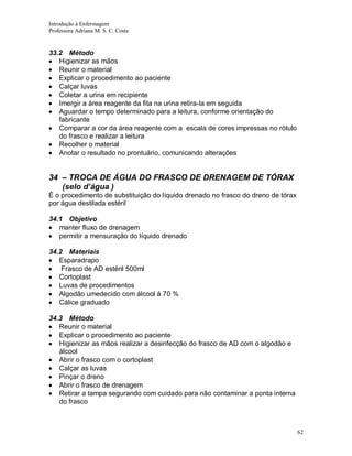 Introdução à Enfermagem
Professora Adriana M. S. C. Costa

33.2 Método
Higienizar as mãos
Reunir o material
Explicar o procedimento ao paciente
Calçar luvas
Coletar a urina em recipiente
Imergir a área reagente da fita na urina retira-la em seguida
Aguardar o tempo determinado para a leitura, conforme orientação do
fabricante
Comparar a cor da área reagente com a escala de cores impressas no rótulo
do frasco e realizar a leitura
Recolher o material
Anotar o resultado no prontuário, comunicando alterações

34 – TROCA DE ÁGUA DO FRASCO DE DRENAGEM DE TÓRAX
(selo d’água )
É o procedimento de substituição do líquido drenado no frasco do dreno de tórax
por água destilada estéril
34.1 Objetivo
manter fluxo de drenagem
permitir a mensuração do líquido drenado
34.2 Materiais
Esparadrapo
Frasco de AD estéril 500ml
Cortoplast
Luvas de procedimentos
Algodão umedecido com álcool á 70 %
Cálice graduado
34.3 Método
Reunir o material
Explicar o procedimento ao paciente
Higienizar as mãos realizar a desinfecção do frasco de AD com o algodão e
álcool
Abrir o frasco com o cortoplast
Calçar as luvas
Pinçar o dreno
Abrir o frasco de drenagem
Retirar a tampa segurando com cuidado para não contaminar a ponta interna
do frasco

62

 