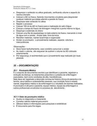 Introdução à Enfermagem
Professora Adriana M. S. C. Costa

Desprezar o conteúdo no cálice graduado, verificando volume e aspecto do
resíduo drenado
Colocar a AD no frasco, fazendo movimentos circulares para desprender
qualquer material que esteja aderido a parede do frasco
Desprezar este conteúdo no cálice
Repetir o processo
Colocar 100 ml de AD no frasco para a realização do selo d’água
Colocar a tampa do frasco de drenagem imergindo a ponta interna na água,
Despinçar a extensão do dreno
Colocar uma fita de esparadrapo no lado externo do frasco, marcando o nível
de água com a caneta . Anotar data, hora da troca
Recolher materiais, manter local limpo e organizado
Anotar no prontuário : o procedimento realizado, aspecto, volume e
intercorrências
Observações :
Deve haver borbulhamento, caso contrário comunicar e anotar
Ao medir o volume, não esquecer de subtrair o volume da AD colocada
anteriormente
Por segurança, é recomendado que o procedimento seja realizado por duas
pessoas

35 – DOCUMENTAÇÃO
35.1 Prontuário Médico
É o conjunto de documentos escritos que identificam o paciente, registram a
evolução da doença, os tratamentos prescritos e cuidados de enfermagem
executados, bem como condições de alta, transferências .
Nele deve ser registrado a descrição concisa da história clínica do paciente e da
família, seus hábitos e antecedentes pessoais, sua condição física e estado
mental, diagnóstico médico e de enfermagem e o resultado de exames realizados.
O prontuário é útil para o paciente, equipe médica, equipe da enfermagem e
outros profissionais envolvidos no processo de atendimento .

35.1.1.Valor do prontuário médico
Auxilia no diagnóstico e tratamento
Constitui valioso material para ensino
Oferece dados e informações para pesquisas e estatísticas
É documento para fins legais

63

 