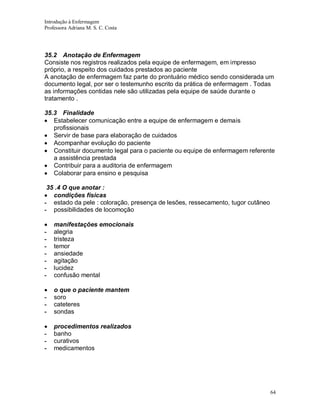 Introdução à Enfermagem
Professora Adriana M. S. C. Costa

35.2 Anotação de Enfermagem
Consiste nos registros realizados pela equipe de enfermagem, em impresso
próprio, a respeito dos cuidados prestados ao paciente
A anotação de enfermagem faz parte do prontuário médico sendo considerada um
documento legal, por ser o testemunho escrito da prática de enfermagem . Todas
as informações contidas nele são utilizadas pela equipe de saúde durante o
tratamento .
35.3 Finalidade
Estabelecer comunicação entre a equipe de enfermagem e demais
profissionais
Servir de base para elaboração de cuidados
Acompanhar evolução do paciente
Constituir documento legal para o paciente ou equipe de enfermagem referente
a assistência prestada
Contribuir para a auditoria de enfermagem
Colaborar para ensino e pesquisa
35 .4 O que anotar :
condições físicas
- estado da pele : coloração, presença de lesões, ressecamento, tugor cutâneo
- possibilidades de locomoção

-

manifestações emocionais
alegria
tristeza
temor
ansiedade
agitação
lucidez
confusão mental

-

o que o paciente mantem
soro
cateteres
sondas

-

procedimentos realizados
banho
curativos
medicamentos

64

 