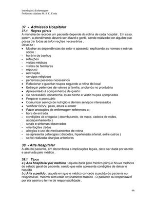 Introdução à Enfermagem
Professora Adriana M. S. C. Costa

37 - Admissão Hospitalar
37.1 Regras gerais
A maneira de receber um paciente depende da rotina de cada hospital . Em caso,
porém, o atendimento deverá ser afável e gentil, sendo realizado por alguém que
possa dar todas as informações necessárias .
Deve-se :
Mostrar as dependências do setor e aposento, explicando as normas e rotinas
sobre :
- horário de banhos
- refeições
- visitas médicas
- visitas de familiares
- repouso
- recreação
- serviços religiosos
- pertences pessoais necessários
Relacionar e guardar roupas seguindo a rotina do local
Entregar pertences de valores á familia, anotando no prontuário
Apresenta-lo á companheiros de quarto
Se necessário, encaminha- lo ao banho e vestir roupas apropriadas
Preparar o prontuário
Comunicar serviço de nutrição e demais serviços interessados
Verificar SSVV, peso, altura e anotar
Fazer anotações de enfermagem referentes a :
- hora de entrada
- condições da chegada ( deambulando, de maca, cadeira de rodas,
acompanhamento )
- sinais e sintomas observados
- orientações dadas
- alergias e uso de medicamentos de rotina
- se apresenta patologias ( diabetes, hipertensão arterial, entre outros )
- se foi realizada cirurgias anteriores

38 - Alta Hospitalar
A alta do paciente, em decorrência a implicações legais, deve ser dada por escrito
e assinada pelo médico .
38.1 Tipos
a ) Alta hospitalar por melhora : aquela dada pelo médico porque houve melhora
do estado geral do paciente, sendo que este apresenta condições de deixar o
hospital
b ) Alta a pedido : aquela em que o médico concede a pedido do paciente ou
responsável, mesmo sem estar devidamente tratado . O paciente ou responsável
por ela assina o termo de responsabilidade .
66

 