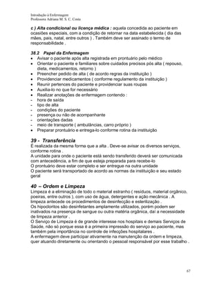 Introdução à Enfermagem
Professora Adriana M. S. C. Costa

c ) Alta condicional ou licença médica : aquela concedida ao paciente em
ocasiões especiais, com a condição de retornar na data estabelecida ( dia das
mães, pais, natal, entre outros ) . Também deve ser assinado o termo de
responsabilidade .
38.2 Papel da Enfermagem
Avisar o paciente após alta registrada em prontuário pelo médico
Orientar o paciente e familiares sobre cuidados precisos pós alta ( repouso,
dieta, medicamentos, retorno )
Preencher pedido de alta ( de acordo regras da instituição )
Providenciar medicamentos ( conforme regulamento da instituição )
Reunir pertences do paciente e providenciar suas roupas
Auxilia-lo no que for necessário
Realizar anotações de enfermagem contendo :
- hora de saída
- tipo de alta
- condições do paciente
- presença ou não de acompanhante
- orientações dadas
- meio de transporte ( ambulâncias, carro próprio )
Preparar prontuário e entrega-lo conforme rotina da instituição

39 - Transferência
É realizada da mesma forma que a alta . Deve-se avisar os diversos serviços,
conforme rotina .
A unidade para onde o paciente está sendo transferido deverá ser comunicada
com antecedência, a fim de que esteja preparada para recebe-lo
O prontuário deve estar completo e ser entregue na outra unidade
O paciente será transportado de acordo as normas da instituição e seu estado
geral

40 – Ordem e Limpeza
Limpeza é a eliminação de todo o material estranho ( resíduos, material orgânico,
poeiras, entre outros ), com uso de água, detergentes e ação mecânica . A
limpeza antecede os procedimentos de desinfecção e esterilização .
Os hipocloritos são desinfetantes amplamente utilizados, porém podem ser
inativados na presença de sangue ou outra matéria orgânica, daí a necessidade
de limpeza anterior .
O Serviço de Limpeza é de grande interesse nos hospitais e demais Serviços de
Saúde, não só porque essa é a primeira impressão do serviço ao paciente, mas
também pela importância no controle de infecções hospitalares .
A enfermagem deve participar ativamente na manutenção da ordem e limpeza,
quer atuando diretamente ou orientando o pessoal responsável por esse trabalho .

67

 