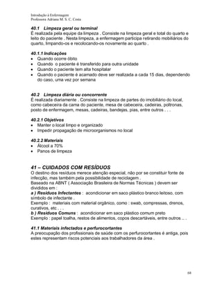 Introdução à Enfermagem
Professora Adriana M. S. C. Costa

40.1 Limpeza geral ou terminal
É realizada pela equipe da limpeza . Consiste na limpeza geral e total do quarto e
leito do paciente . Nesta limpeza, a enfermagem participa retirando mobiliários do
quarto, limpando-os e recolocando-os novamente ao quarto .
40.1.1 Indicações
Quando ocorre óbito
Quando o paciente é transferido para outra unidade
Quando o paciente tem alta hospitalar
Quando o paciente é acamado deve ser realizada a cada 15 dias, dependendo
do caso, uma vez por semana

40.2 Limpeza diária ou concorrente
É realizada diariamente . Consiste na limpeza de partes do imobiliário do local,
como cabeceira da cama do paciente, mesa de cabeceira, cadeiras, poltronas,
posto de enfermagem, mesas, cadeiras, bandejas, pias, entre outros . . .
40.2.1 Objetivos
Manter o local limpo e organizado
Impedir propagação de microorganismos no local
40.2.2 Materiais
Álcool a 70%
Panos de limpeza

41 – CUIDADOS COM RESÍDUOS
O destino dos resíduos merece atenção especial, não por se constituir fonte de
infecção, mas também pela possibilidade de reciclagem .
Baseado na ABNT ( Associação Brasileira de Normas Técnicas ) devem ser
divididos em :
a ) Resíduos Infectantes : acondicionar em saco plástico branco leitoso, com
símbolo de infectante .
Exemplo : materiais com material orgânico, como : swab, compressas, drenos,
curativos, etc . . .
b ) Resíduos Comuns : acondicionar em saco plástico comum preto
Exemplo : papel toalha, restos de alimentos, copos descartáveis, entre outros .. .
41.1 Materiais infectados e perfurocortantes
A preocupação dos profissionais de saúde com os perfurocortantes é antiga, pois
estes representam riscos potenciais aos trabalhadores da área .

68

 