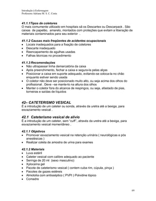 Introdução à Enfermagem
Professora Adriana M. S. C. Costa

41.1.1Tipos de coletores
O mais comumente utilizado em hospitais sã os Descartex ou Descarpack . São
caixas de papelão, amarelo, montados com proteções que evitam a liberação de
materiais contaminados para seu exterior .
41.1.2 Causas mais freqüentes de acidentes ocupacionais
Locais inadequados para a fixação de coletores
Descarte inadequado
Reencapamento de agulhas usadas
Falhas técnicas no procedimento
41.1.3 Recomendações
Não ultrapassar linha demarcatória da caixa
Após preenchimento, fechar a caixa e segura-la pelas alças
Posicionar a caixa em suporte adequado, evitando-se coloca-la no chão
enquanto estiver sendo usada
O coletor não deve ser posicionado muito alto, ou seja acima dos olhos do
profissional . Deve –se mante-lo na altura dos olhos
Manter o coletor fora do alcance de respingos, ou seja, afastado de pias,
torneiras e saídas de líquidos

42– CATETERISMO VESICAL
É a introdução de um cateter ou sonda, através da uretra até a bexiga, para
esvaziamento vesical .

42.1 Cateterismo vesical de alívio
É a introdução de um cateter, sem “cuff’’, através da uretra até a bexiga, para
esvaziamento vesical momentâneo .
42.1.1 Objetivos
Promover esvaziamento vesical na retenção urinária ( neurológicas e pós
anestésicas )
Realizar coleta de amostra de urina para exames
42.1.2 Materiais
Luva estéril
Cateter vesical com calibre adequado ao paciente
Seringa de 20 ml (sexo masculino)
Xylocaína gel
Pacote de cateterismo vesical ( contem cuba rim, cúpula, pinça )
Pacotes de gazes estéreis
Almotolia com antisséptico ( PVPI ) Polvidine tópico
Comadre

69

 