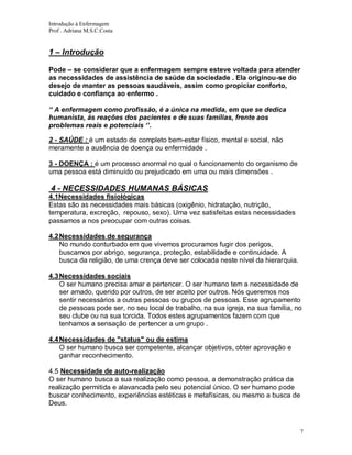 Introdução à Enfermagem
Prof . Adriana M.S.C.Costa

1 – Introdução
Pode – se considerar que a enfermagem sempre esteve voltada para atender
as necessidades de assistência de saúde da sociedade . Ela originou-se do
desejo de manter as pessoas saudáveis, assim como propiciar conforto,
cuidado e confiança ao enfermo .
“ A enfermagem como profissão, é a única na medida, em que se dedica
humanista, ás reações dos pacientes e de suas famílias, frente aos
problemas reais e potenciais ‘’.
2 - SAÚDE : é um estado de completo bem-estar físico, mental e social, não
meramente a ausência de doença ou enfermidade .
3 - DOENÇA : é um processo anormal no qual o funcionamento do organismo de
uma pessoa está diminuído ou prejudicado em uma ou mais dimensões .

4 - NECESSIDADES HUMANAS BÁSICAS
4.1Necessidades fisiológicas
Estas são as necessidades mais básicas (oxigênio, hidratação, nutrição,
temperatura, excreção, repouso, sexo). Uma vez satisfeitas estas necessidades
passamos a nos preocupar com outras coisas.
4.2 Necessidades de segurança
No mundo conturbado em que vivemos procuramos fugir dos perigos,
buscamos por abrigo, segurança, proteção, estabilidade e continuidade. A
busca da religião, de uma crença deve ser colocada neste nível da hierarquia.
4.3 Necessidades sociais
O ser humano precisa amar e pertencer. O ser humano tem a necessidade de
ser amado, querido por outros, de ser aceito por outros. Nós queremos nos
sentir necessários a outras pessoas ou grupos de pessoas. Esse agrupamento
de pessoas pode ser, no seu local de trabalho, na sua igreja, na sua família, no
seu clube ou na sua torcida. Todos estes agrupamentos fazem com que
tenhamos a sensação de pertencer a um grupo .
4.4 Necessidades de "status" ou de estima
O ser humano busca ser competente, alcançar objetivos, obter aprovação e
ganhar reconhecimento.
4.5 Necessidade de auto-realização
O ser humano busca a sua realização como pessoa, a demonstração prática da
realização permitida e alavancada pelo seu potencial único. O ser humano pode
buscar conhecimento, experiências estéticas e metafísicas, ou mesmo a busca de
Deus.

7

 