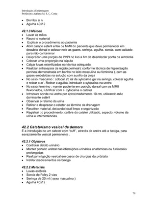 Introdução à Enfermagem
Professora Adriana M. S. C. Costa

Biombo s/ n
Agulha 40x12
42.1.3 Método
Lavar as mãos
Reunir o material
Explicar o procedimento ao paciente
Abrir campo estéril entre os MMII do paciente que deve permanecer em
decubito dorsal e colocar nele as gazes, seringa, agulha, sonda, com cuidado
para não contaminar
Desprezar uma porção de PVPI no lixo a fim de desinfectar ponta da almotolia
Colocar uma proporção na cúpula
Calçar luvas esterilizadas na técnica adequada
Realizar antissepsia da região perineal ( conforme técnica de higienização
perineal demonstrada em banho no leito masculina ou feminina ), com as
gazes embebidas na solução com auxílio da pinça
No sexo masculino : colocar 20 ml de xylocaína gel na seringa, colocar agulha
e retirar o ar . Retirar a agulha, introduzir a xylocaína na uretra
No sexo feminino : manter paciente em posição dorsal com os MMII
flexionados, lubrificar com a xylocaína o cateter
Introduzir sonda na uretra por aproximadamente 10 cm, utilizando mão
dominante estéril
Observar o retorno da urina
Retirar e desprezar o cateter ao término da drenagem
Recolher material, deixando local limpo e organizado
Registrar : o procedimento, calibre do cateter utilizado, aspecto, volume da
urina e intercorrências

42.2 Cateterismo vesical de demora
É a introdução de um cateter com “cuff’’, através da uretra até a bexiga, para
esvaziamento vesical permanente .
42.2.1 Objetivos
Controlar debito urinário
Manter pertuito uretral nas obstruções urinárias anatômicas ou funcionais
prolongadas
Realizar irrigação vesical em casos de cirurgias da próstata
Instilar medicamentos na bexiga
42.2.2 Materiais
Luvas estéreis
Sonda de Foley 2 vias
Seringa de 20 ml ( sexo masculino )
Agulha 40x12

70

 