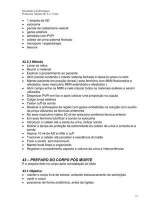 Introdução à Enfermagem
Professora Adriana M. S. C. Costa

1 ampola de AD
xylocaína
pacote de cateterismo vesical
gazes estéreis
almotolia com PVPI
coletor de urina sistema fechado
micropore / esparadrapo
tesoura

42.2.3 Método
Lavar as mãos
Reunir o material
Explicar o procedimento ao paciente
Abrir pacote contendo o coletor sistema fechado e deixa-lo preso no leito
Manter paciente em posição dorsal ( sexo feminino com MMII flexionados e
afastados; sexo masculino MMII estendidos e afastados )
Abrir campo entre os MMII e nele colocar todos os materiais estéreis a serem
utilizados
Desprezar PVPI em lixo e após colocar uma proporção na cúpula
Calçar luvas estéreis
Testar cuff da sonda
Realizar a antissepsia da região com gazes embebidas na solução com auxílio
da pinça utilizando as técnicas anteriores
No sexo masculino injetar 20 ml de xylocaína conforme técnica anterior
Em sexo feminino lubrificar a sonda na xylocaína
Introduzir o cateter até a saída da urina, dobrar sonda
Retirar a tampa de proteção da extremidade do coletor de urina e conecta-lo a
sonda
Aspirar 10 ml de AD e inflar o cuff
Tracionar o cateter até perceber a resistência do balão
Fixar a sonda sem traciona-lo
Manter local limpo e organizado
Registrar o procedimento aspecto e volume da urina e intercorrências

43 – PREPARO DO CORPO PÓS MORTE
É o preparo feito no corpo após constatação do óbito
43.1 Objetivo
manter o corpo livre de odores, evitando extravazamento de secreções
vestir o corpo
posicionar de forma anatômica, antes da rigidez

71

 