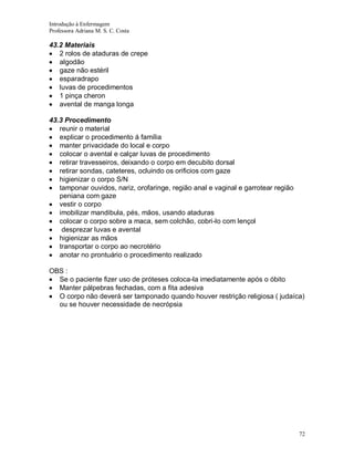 Introdução à Enfermagem
Professora Adriana M. S. C. Costa

43.2 Materiais
2 rolos de ataduras de crepe
algodão
gaze não estéril
esparadrapo
luvas de procedimentos
1 pinça cheron
avental de manga longa
43.3 Procedimento
reunir o material
explicar o procedimento á família
manter privacidade do local e corpo
colocar o avental e calçar luvas de procedimento
retirar travesseiros, deixando o corpo em decubito dorsal
retirar sondas, cateteres, ocluindo os orificios com gaze
higienizar o corpo S/N
tamponar ouvidos, nariz, orofaringe, região anal e vaginal e garrotear região
peniana com gaze
vestir o corpo
imobilizar mandibula, pés, mãos, usando ataduras
colocar o corpo sobre a maca, sem colchão, cobri-lo com lençol
desprezar luvas e avental
higienizar as mãos
transportar o corpo ao necrotério
anotar no prontuário o procedimento realizado
OBS :
Se o paciente fizer uso de próteses coloca-la imediatamente após o óbito
Manter pálpebras fechadas, com a fita adesiva
O corpo não deverá ser tamponado quando houver restrição religiosa ( judaíca)
ou se houver necessidade de necrópsia

72

 