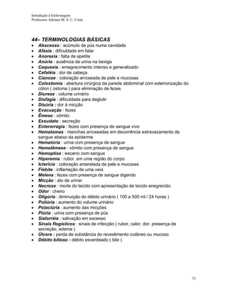 Introdução à Enfermagem
Professora Adriana M. S. C. Costa

44– TERMINOLOGIAS BÁSICAS
Abscesso : acúmulo de pús numa cavidade
Afasia : dificuldade em falar
Anorexia : falta de apetite
Anúria : ausência de urina na bexiga
Caquexia : emagrecimento intenso e generalizado
Cefaléia : dor de cabeça
Cianose : coloração arroxeada de pele e mucosas
Colostomia : abertura cirúrgica da parede abdominal com exteriorização do
cólon ( ostoma ) para eliminação de fezes
Diurese : volume urinário
Disfagia : dificuldade para deglutir
Disúria : dor á micção
Evacuação : fezes
Êmese : vômito
Exsudato : secreção
Enterorragia : fezes com presença de sangue vivo
Hematomas : manchas arroxeadas em decorrência extravazamento de
sangue abaixo da epiderme
Hematúria : urina com presença de sangue
Hematêmese : vômito com presença de sangue
Hemoptise : escarro com sangue
Hiperemia : rubor, em uma região do corpo
Icterícia : coloração amarelada de pele e mucosas
Flebite : inflamação de uma veia
Melena : fezes com presença de sangue digerido
Micção : ato de urinar
Necrose : morte do tecido com apresentação de tecido enegrecido
Odor : cheiro
Oligúria : diminuição do débito urinário ( 100 a 500 ml / 24 horas )
Poliúria : aumento do volume urinário
Polaciúria : aumento das micções
Piúria : urina com presença de pús
Sialorréia : salivação em excesso
Sinais flogísticos : sinais de infecção ( rubor, calor, dor, presença de
secreção, edema )
Úlcera : perda de substância do revestimento cutâneo ou mucoso
Débito bilioso : débito esverdeado ( bile )

73

 