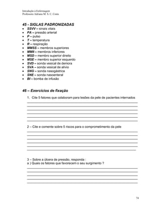 Introdução à Enfermagem
Professora Adriana M. S. C. Costa

45 - SIGLAS PADRONIZADAS
SSVV – sinais vitais
PA – pressão arterial
P – pulso
T – temperatura
R – respiração
MMSS – membros superiores
MMII – membros inferiores
MSD – membro superior direito
MSE – membro superior esquerdo
SVD – sonda vesical de demora
SVA – sonda vesical de alívio
SNG – sonda nasogástrica
SNE – sonda nasoenteral
BI – bomba de infusão

46 – Exercícios de fixação
1. Cite 5 fatores que colaboram para lesões da pele de pacientes internados
_______________________________________________________________
_______________________________________________________________
_______________________________________________________________
_______________________________________________________________
_______________________________________________________________
_______________________________________________________________
2 – Cite e comente sobre 5 riscos para o comprometimento da pele
_______________________________________________________________
_______________________________________________________________
_______________________________________________________________
_______________________________________________________________
_______________________________________________________________
______________________________________________________________
3 – Sobre a úlcera de pressão, responda :
a ) Quais os fatores que favorecem o seu surgimento ?
_______________________________________________________________
_______________________________________________________________
_______________________________________________________________
_______________________________________________________________
_______________________________________________________________

74

 