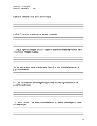 Introdução à Enfermagem
Professora Adriana M. S. C. Costa

b ) Cite e comente sobre a sua classificação
__________________________________________________________________
__________________________________________________________________
__________________________________________________________________
__________________________________________________________________
__________________________________________________________________
__________________________________________________________________
c ) Cite 5 cuidados que devemos ter para preveni-la
__________________________________________________________________
__________________________________________________________________
__________________________________________________________________
__________________________________________________________________
__________________________________________________________________
4 - O que significa infecção cruzada. Descreva alguns cuidados importantes para
evitarmos a infecção cruzada.
_________________________________________________________________________
_________________________________________________________________________
_________________________________________________________________________
_________________________________________________________________________
____________________________________________________________________
5 – Na execução da técnica de lavagem das mãos, cite 3 atividades que você
julga fundamentais
__________________________________________________________________
__________________________________________________________________
__________________________________________________________________
__________________________________________________________________
6 – Cite 5 cuidados de enfermagem importantes durante higiene corporal em
pacientes debilitados
__________________________________________________________________
__________________________________________________________________
__________________________________________________________________
__________________________________________________________________
__________________________________________________________________
__________________________________________________________________
7 – Defina curativo . Cite 5 responsabilidades da equipe de enfermagem durante
sua realização
__________________________________________________________________
__________________________________________________________________
__________________________________________________________________
__________________________________________________________________
75

 