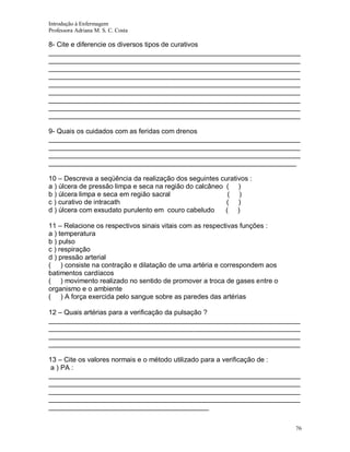 Introdução à Enfermagem
Professora Adriana M. S. C. Costa

8- Cite e diferencie os diversos tipos de curativos
__________________________________________________________________
__________________________________________________________________
__________________________________________________________________
__________________________________________________________________
__________________________________________________________________
__________________________________________________________________
__________________________________________________________________
__________________________________________________________________
__________________________________________________________________
9- Quais os cuidados com as feridas com drenos
__________________________________________________________________
__________________________________________________________________
__________________________________________________________________
_________________________________________________________________
10 – Descreva a seqüência da realização dos seguintes curativos :
a ) úlcera de pressão limpa e seca na região do calcâneo ( )
b ) úlcera limpa e seca em região sacral
( )
c ) curativo de intracath
( )
d ) úlcera com exsudato purulento em couro cabeludo
( )
11 – Relacione os respectivos sinais vitais com as respectivas funções :
a ) temperatura
b ) pulso
c ) respiração
d ) pressão arterial
( ) consiste na contração e dilatação de uma artéria e correspondem aos
batimentos cardíacos
( ) movimento realizado no sentido de promover a troca de gases entre o
organismo e o ambiente
( ) A força exercida pelo sangue sobre as paredes das artérias
12 – Quais artérias para a verificação da pulsação ?
__________________________________________________________________
__________________________________________________________________
__________________________________________________________________
__________________________________________________________________
13 – Cite os valores normais e o método utilizado para a verificação de :
a ) PA :
__________________________________________________________________
__________________________________________________________________
__________________________________________________________________
__________________________________________________________________
__________________________________________
76

 