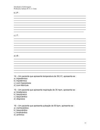 Introdução à Enfermagem
Professora Adriana M. S. C. Costa

b)P:
__________________________________________________________________
__________________________________________________________________
__________________________________________________________________
__________________________________________________________________
__________________________________________________________________
__________________________________________________________________
__________________________________________________________________
________________________________________________________________
c)T:
__________________________________________________________________
__________________________________________________________________
__________________________________________________________________
__________________________________________________________________
__________________________________________________________________
__________________________________________________________________
__________________________________________________________________
d)R:
__________________________________________________________________
__________________________________________________________________
__________________________________________________________________
__________________________________________________________________
__________________________________________________________________
__________________________________________________________________
__________________________________________________________________
14 – Um paciente que apresenta temperatura de 39,3 C, apresenta-se :
a ) hipertérmico
b ) hipotérmico
c ) com hiperpirexia
d ) com febrícula
15 – Um paciente que apresenta respiração de 35 mpm, apresenta-se :
a ) bradipneico
b ) taquipneico
c ) taquicárdico
d ) dispneico
16 – Um paciente que apresenta pulsação de 50 bpm, apresenta-se :
a ) normocárdico
b ) taquicárdico
c ) bradicárdico
d ) arritmico

77

 