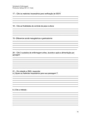 Introdução à Enfermagem
Professora Adriana M. S. C. Costa

17 – Cite os materiais necessários para verificação de SSVV
__________________________________________________________________
__________________________________________________________________
__________________________________________________________________
__________________________________________________________________
18 – Cite as finalidades do controle de peso e altura
__________________________________________________________________
__________________________________________________________________
__________________________________________________________________
__________________________________________________________________
19 –Diferencie sonda nasogástrica e gastrostomia
__________________________________________________________________
__________________________________________________________________
__________________________________________________________________
__________________________________________________________________
_________________________________________________________________
20 – Cite 3 cuidados de enfermagem antes, durante e após a alimentação por
gavagem
__________________________________________________________________
__________________________________________________________________
__________________________________________________________________
__________________________________________________________________
__________________________________________________________________
__________________________________________________________________
21 – Em relação a SNG, responda :
a ) Quais os materiais necessários para sua passagem ?
__________________________________________________________________
__________________________________________________________________
__________________________________________________________________
__________________________________________________________________
__________________________________________________________________
__________________________________________________________________
b ) Cite o método :
__________________________________________________________________
__________________________________________________________________
__________________________________________________________________
__________________________________________________________________
__________________________________________________________________
__________________________________________________________________
__________________________________________________________________

78

 