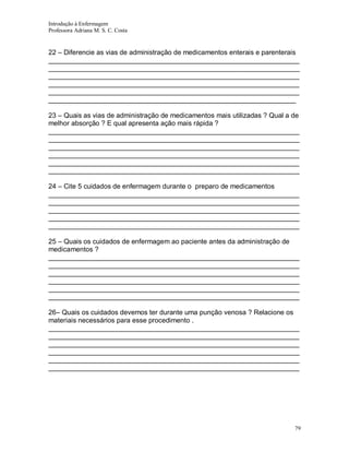 Introdução à Enfermagem
Professora Adriana M. S. C. Costa

22 – Diferencie as vias de administração de medicamentos enterais e parenterais
__________________________________________________________________
__________________________________________________________________
__________________________________________________________________
__________________________________________________________________
__________________________________________________________________
_________________________________________________________________
23 – Quais as vias de administração de medicamentos mais utilizadas ? Qual a de
melhor absorção ? E qual apresenta ação mais rápida ?
__________________________________________________________________
__________________________________________________________________
__________________________________________________________________
__________________________________________________________________
__________________________________________________________________
__________________________________________________________________
24 – Cite 5 cuidados de enfermagem durante o preparo de medicamentos
__________________________________________________________________
__________________________________________________________________
__________________________________________________________________
__________________________________________________________________
__________________________________________________________________
25 – Quais os cuidados de enfermagem ao paciente antes da administração de
medicamentos ?
__________________________________________________________________
__________________________________________________________________
__________________________________________________________________
__________________________________________________________________
__________________________________________________________________
__________________________________________________________________
26– Quais os cuidados devemos ter durante uma punção venosa ? Relacione os
materiais necessários para esse procedimento .
__________________________________________________________________
__________________________________________________________________
__________________________________________________________________
__________________________________________________________________
__________________________________________________________________
__________________________________________________________________

79

 