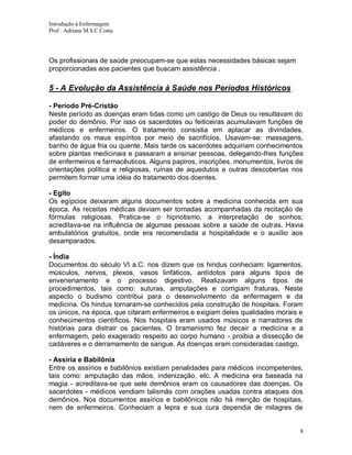Introdução à Enfermagem
Prof . Adriana M.S.C.Costa

Os profissionais de saúde preocupam-se que estas necessidades básicas sejam
proporcionadas aos pacientes que buscam assistência .

5 - A Evolução da Assistência à Saúde nos Períodos Históricos
- Período Pré-Cristão
Neste período as doenças eram tidas como um castigo de Deus ou resultavam do
poder do demônio. Por isso os sacerdotes ou feiticeiras acumulavam funções de
médicos e enfermeiros. O tratamento consistia em aplacar as divindades,
afastando os maus espíritos por meio de sacrifícios. Usavam-se: massagens,
banho de água fria ou quente. Mais tarde os sacerdotes adquiriam conhecimentos
sobre plantas medicinais e passaram a ensinar pessoas, delegando-lhes funções
de enfermeiros e farmacêuticos. Alguns papiros, inscrições, monumentos, livros de
orientações política e religiosas, ruínas de aquedutos e outras descobertas nos
permitem formar uma idéia do tratamento dos doentes.
- Egito
Os egípcios deixaram alguns documentos sobre a medicina conhecida em sua
época. As receitas médicas deviam ser tomadas acompanhadas da recitação de
fórmulas religiosas. Pratica-se o hipnotismo, a interpretação de sonhos;
acreditava-se na influência de algumas pessoas sobre a saúde de outras. Havia
ambulatórios gratuitos, onde era recomendada a hospitalidade e o auxílio aos
desamparados.
- Índia
Documentos do século VI a.C. nos dizem que os hindus conheciam: ligamentos,
músculos, nervos, plexos, vasos linfáticos, antídotos para alguns tipos de
envenenamento e o processo digestivo. Realizavam alguns tipos de
procedimentos, tais como: suturas, amputações e corrigiam fraturas. Neste
aspecto o budismo contribui para o desenvolvimento da enfermagem e da
medicina. Os hindus tornaram-se conhecidos pela construção de hospitais. Foram
os únicos, na época, que citaram enfermeiros e exigiam deles qualidades morais e
conhecimentos científicos. Nos hospitais eram usados músicos e narradores de
histórias para distrair os pacientes. O bramanismo fez decair a medicina e a
enfermagem, pelo exagerado respeito ao corpo humano - proibia a dissecção de
cadáveres e o derramamento de sangue. As doenças eram consideradas castigo.
- Assíria e Babilônia
Entre os assírios e babilônios existiam penalidades para médicos incompetentes,
tais como: amputação das mãos, indenização, etc. A medicina era baseada na
magia - acreditava-se que sete demônios eram os causadores das doenças. Os
sacerdotes - médicos vendiam talismãs com orações usadas contra ataques dos
demônios. Nos documentos assírios e babilônicos não há menção de hospitais,
nem de enfermeiros. Conheciam a lepra e sua cura dependia de milagres de

8

 