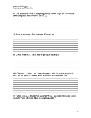 Introdução à Enfermagem
Professora Adriana M. S. C. Costa

27– Cite e comente sobre as complicações que podem surgir em decorrência a
administração de medicamentos por via EV
__________________________________________________________________
__________________________________________________________________
__________________________________________________________________
__________________________________________________________________
__________________________________________________________________
__________________________________________________________________
__________________________________________________________________
28– Descreva enemas . Cite os tipos e diferencie-os
__________________________________________________________________
__________________________________________________________________
__________________________________________________________________
__________________________________________________________________
__________________________________________________________________
__________________________________________________________________
__________________________________________________________________
__________________________________________________________________
29– Defina tricotomia . Cite o método para sua realização
__________________________________________________________________
__________________________________________________________________
__________________________________________________________________
__________________________________________________________________
__________________________________________________________________
__________________________________________________________________
__________________________________________________________________
30 – Cite passo a passo, como você deverá proceder durante uma aspiração
eficaz em um paciente hipersecretivo, sialorréico e traqueostomizado
__________________________________________________________________
__________________________________________________________________
__________________________________________________________________
__________________________________________________________________
__________________________________________________________________
__________________________________________________________________
__________________________________________________________________
__________________________________________________________________
31 – Cite a finalidade da glicemia capilar periférica . Quais os materiais a serem
utilizados ? Cite a técnica . Qual o local para punção ?
__________________________________________________________________
__________________________________________________________________
__________________________________________________________________
_________________________________________________________________
80

 