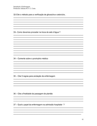 Introdução à Enfermagem
Professora Adriana M. S. C. Costa

32-Cite o método para a verificação de glicosúria e cetonúria .
__________________________________________________________________
__________________________________________________________________
__________________________________________________________________
__________________________________________________________________
__________________________________________________________________
__________________________________________________________________
33– Como devemos proceder na troca de selo d’água ?
__________________________________________________________________
__________________________________________________________________
__________________________________________________________________
__________________________________________________________________
__________________________________________________________________
__________________________________________________________________
__________________________________________________________________
__________________________________________________________________
__________________________________________________________________
__________________________________________________________________
34 – Comente sobre o prontuário médico
__________________________________________________________________
__________________________________________________________________
__________________________________________________________________
__________________________________________________________________
__________________________________________________________________
__________________________________________________________________
35 – Cite 5 regras para anotação de enfermagem
__________________________________________________________________
__________________________________________________________________
__________________________________________________________________
__________________________________________________________________

36 – Cite a finalidade da passagem de plantão
__________________________________________________________________
__________________________________________________________________
__________________________________________________________________
37 – Qual o papel da enfermagem na admissão hospitalar ?
__________________________________________________________________
__________________________________________________________________
__________________________________________________________________
________________________________________________________________
81

 