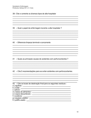 Introdução à Enfermagem
Professora Adriana M. S. C. Costa

38– Cite e comente os diversos tipos de alta hospitalar
__________________________________________________________________
__________________________________________________________________
__________________________________________________________________
__________________________________________________________________
__________________________________________________________________
39 – Qual o papel da enfermagem durante a alta hospitalar ?
__________________________________________________________________
__________________________________________________________________
__________________________________________________________________
__________________________________________________________________
_________________________________________________________________
40 – Diferencie limpeza terminal e concorrente
__________________________________________________________________
__________________________________________________________________
__________________________________________________________________
__________________________________________________________________
__________________________________________________________________
_________________________________________________________________
41 – Quais as principais causas de acidentes com perfurocortantes ?
__________________________________________________________________
__________________________________________________________________
__________________________________________________________________
__________________________________________________________________
42 – Cite 5 recomendações para se evitar acidentes com perfurocortantes
__________________________________________________________________
__________________________________________________________________
__________________________________________________________________
__________________________________________________________________
_________________________________________________________________
43 – Cite os locais de destinação final para os seguintes resíduos :
a ) agulhas : ________________________________________________
b ) scalp : __________________________________________________
c ) jelcos : __________________________________________________
d ) restos de alimentos : _______________________________________
e ) copos descartáveis : _______________________________________
f ) curativos : ________________________________________________
g ) equipos usados : __________________________________________
h ) polifix usado : _____________________________________________

82

 