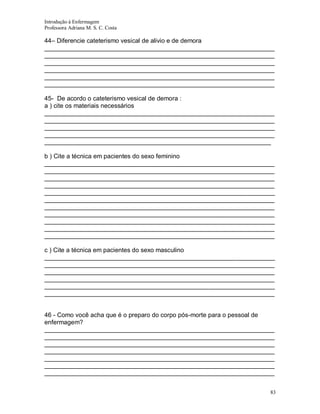 Introdução à Enfermagem
Professora Adriana M. S. C. Costa

44– Diferencie cateterismo vesical de alivio e de demora
__________________________________________________________________
__________________________________________________________________
__________________________________________________________________
__________________________________________________________________
__________________________________________________________________
__________________________________________________________________
45- De acordo o cateterismo vesical de demora :
a ) cite os materiais necessários
__________________________________________________________________
__________________________________________________________________
__________________________________________________________________
__________________________________________________________________
_________________________________________________________________
b ) Cite a técnica em pacientes do sexo feminino
__________________________________________________________________
__________________________________________________________________
__________________________________________________________________
__________________________________________________________________
__________________________________________________________________
__________________________________________________________________
__________________________________________________________________
__________________________________________________________________
__________________________________________________________________
__________________________________________________________________
__________________________________________________________________
c ) Cite a técnica em pacientes do sexo masculino
__________________________________________________________________
__________________________________________________________________
__________________________________________________________________
__________________________________________________________________
__________________________________________________________________
__________________________________________________________________

46 - Como você acha que é o preparo do corpo pós-morte para o pessoal de
enfermagem?
__________________________________________________________________
__________________________________________________________________
__________________________________________________________________
__________________________________________________________________
__________________________________________________________________
__________________________________________________________________
__________________________________________________________________
83

 