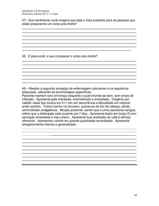 Introdução à Enfermagem
Professora Adriana M. S. C. Costa

47-. Que sentimento você imagina que seja o mais presente para as pessoas que
estão preparando um corpo pós-morte?
__________________________________________________________________
__________________________________________________________________
__________________________________________________________________
__________________________________________________________________
__________________________________________________________________
__________________________________________________________________
_______________________________________________________________
48 . E para você, o que é preparar o corpo pós-morte?
__________________________________________________________________
__________________________________________________________________
__________________________________________________________________
__________________________________________________________________
__________________________________________________________________
__________________________________________________________________
__________________________________________________________________
49 – Realize a seguinte anotação de enfermagem colocando-a na seqüência
adequada, utilizando as terminologias específicas :
Paciente mantem soro em braço esquerdo o qual infunde-se bem, sem sinais de
infecção . Apresenta pele hidratada, avermelhada e amarelada . Oxigênio por
cateter nasal tipo óculos em 5 l / min em decorrência a dificuldade em respirar,
anda sozinho . Tomou banho no chuveiro, queixa-se de dor de cabeça, sendo
administrado analgésicos . Micção presente, sendo que a urina apresenta sangue,
refere que a defecação está ausente por 7 dias . Apresenta lesão em braço D com
secreção amarelada e mau cheiro . Apresenta boa aceitação do café e almoço
oferecido . Apresentou vômito em grande quantidade esverdeado . Apresenta
emagrecimento intenso e generalizado .
________________________________________________________________________________________
________________________________________________________________________________________
_______________________________________________________________________

__________________________________________________________________
__________________________________________________________________
__________________________________________________________________
__________________________________________________________________
__________________________________________________________________
__________________________________________________________________
__________________________________________________________________
__________________________________________________________________

84

 