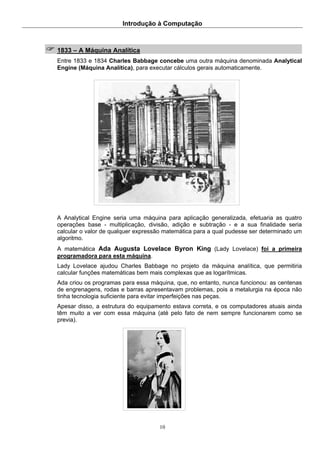 Introdução à Computação
10
1833 – A Máquina Analítica
Entre 1833 e 1834 Charles Babbage concebe uma outra máquina denominada Analytical
Engine (Máquina Analítica), para executar cálculos gerais automaticamente.
A Analytical Engine seria uma máquina para aplicação generalizada, efetuaria as quatro
operações base - multiplicação, divisão, adição e subtração - e a sua finalidade seria
calcular o valor de qualquer expressão matemática para a qual pudesse ser determinado um
algoritmo.
A matemática Ada Augusta Lovelace Byron King (Lady Lovelace) foi a primeira
programadora para esta máquina.
Lady Lovelace ajudou Charles Babbage no projeto da máquina analítica, que permitiria
calcular funções matemáticas bem mais complexas que as logarítmicas.
Ada criou os programas para essa máquina, que, no entanto, nunca funcionou: as centenas
de engrenagens, rodas e barras apresentavam problemas, pois a metalurgia na época não
tinha tecnologia suficiente para evitar imperfeições nas peças.
Apesar disso, a estrutura do equipamento estava correta, e os computadores atuais ainda
têm muito a ver com essa máquina (até pelo fato de nem sempre funcionarem como se
previa).
 