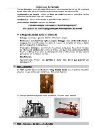 Introdução à Computação
11
Charles Babbage é admirado pelos técnicos em computadores porque ele foi a primeira
pessoa a perceber que uma máquina de computação deveria ser composta por:
Um dispositivo de entrada - utilizou um leitor de cartão inspirado no sistema de cartões
perfurados que Jacquard criou para os teares.
Uma Memória - utilizou uma memória, a qual ele chamou de moinho.
Um dispositivo de saída – ele usou um tipógrafo.
Charles Babbage é considerado o “Pai da Computação”.
Ada Lovelace é a primeira programadora de computador do mundo.
A Máquina Analítica nunca foi terminada.
Babagge convenceu o governo Britânico a financiar o projeto.
Muitos anos e muitas libras inglesas depois, Babagge ainda não havia finalizado a
máquina. Ele foi um fracasso, mas como a imagem era completa, ele criou as bases
para um dispositivo de computação.
O esforço de Babbage de construir uma máquina de computação despertou o interesse
de Ada August, Condessa de Lovelace e filha de Lord Byron. Ele esgotou seus próprios
fundos, os bônus do governo, e a herança em uma aposta baseada em seu sistema
para vencer em corridas de cavalos.
Eles falharam.
Aparentemente, "vencer nas corridas é muito mais difícil que projetar um
computador".
1837 – Telégrafo
Em 1837, o pintor americano Samuel Finley Breese Morse cria um sistema telegráfico
utilizando energia elétrica para transmissão de sinais à distância.
É o princípio da comunicação de dados à distância, utilizando sinais elétricos.
1890 – Tabulador de Cartões Perfurados
 