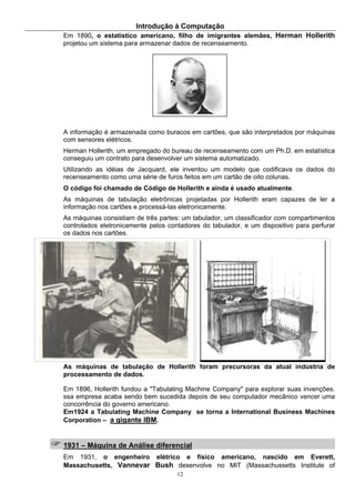 Introdução à Computação
12
Em 1890, o estatístico americano, filho de imigrantes alemães, Herman Hollerith
projetou um sistema para armazenar dados de recenseamento.
A informação é armazenada como buracos em cartões, que são interpretados por máquinas
com sensores elétricos.
Herman Hollerith, um empregado do bureau de recenseamento com um Ph.D. em estatística
conseguiu um contrato para desenvolver um sistema automatizado.
Utilizando as idéias de Jacquard, ele inventou um modelo que codificava os dados do
recenseamento como uma série de furos feitos em um cartão de oito colunas.
O código foi chamado de Código de Hollerith e ainda é usado atualmente.
As máquinas de tabulação eletrônicas projetadas por Hollerith eram capazes de ler a
informação nos cartões e processá-las eletronicamente.
As máquinas consistiam de três partes: um tabulador, um classificador com compartimentos
controlados eletronicamente pelos contadores do tabulador, e um dispositivo para perfurar
os dados nos cartões.
As máquinas de tabulação de Hollerith foram precursoras da atual indústria de
processamento de dados.
Em 1896, Hollerith fundou a "Tabulating Machine Company" para explorar suas invenções.
ssa empresa acaba sendo bem sucedida depois de seu computador mecânico vencer uma
concorrência do governo americano.
Em1924 a Tabulating Machine Company se torna a International Business Machines
Corporation – a gigante IBM.
1931 – Máquina de Análise diferencial
Em 1931, o engenheiro elétrico e físico americano, nascido em Everett,
Massachusetts, Vannevar Bush desenvolve no MIT (Massachussetts Institute of
 