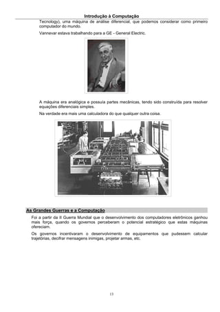 Introdução à Computação
13
Tecnology), uma máquina de análise diferencial, que podemos considerar como primeiro
computador do mundo.
Vannevar estava trabalhando para a GE - General Electric.
A máquina era analógica e possuía partes mecânicas, tendo sido construída para resolver
equações diferenciais simples.
Na verdade era mais uma calculadora do que qualquer outra coisa.
As Grandes Guerras e a Computação
Foi a partir da II Guerra Mundial que o desenvolvimento dos computadores eletrônicos ganhou
mais força, quando os governos perceberam o potencial estratégico que estas máquinas
ofereciam.
Os governos incentivaram o desenvolvimento de equipamentos que pudessem calcular
trajetórias, decifrar mensagens inimigas, projetar armas, etc.
 