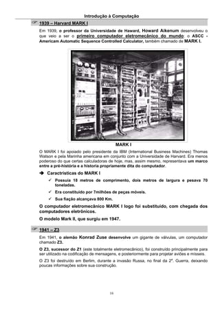 Introdução à Computação
16
1939 – Harvard MARK I
Em 1939, o professor da Universidade de Haward, Howard Aikenum desenvolveu o
que veio a ser o primeiro computador eletromecânico do mundo: o ASCC -
Americam Automatic Sequence Controlled Calculator, também chamado de MARK I.
MARK I
O MARK I foi apoiado pelo presidente da IBM (International Business Machines) Thomas
Watson e pela Marinha americana em conjunto com a Universidade de Harvard. Era menos
poderoso do que certas calculadoras de hoje, mas, assim mesmo, representava um marco
entre a pré-história e a historia propriamente dita do computador.
Caractrísticas do MARK I
Possuía 18 metros de comprimento, dois metros de largura e pesava 70
toneladas.
Era constituído por 7milhões de peças móveis.
Sua fiação alcançava 800 Km.
O computador eletromecânico MARK I logo foi substituído, com chegada dos
computadores eletrônicos.
O modelo Mark II, que surgiu em 1947.
1941 – Z3
Em 1941, o alemão Konrad Zuse desenvolve um gigante de válvulas, um computador
chamado Z3.
O Z3, sucessor do Z1 (este totalmente eletromecânico), foi construído principalmente para
ser utilizado na codificação de mensagens, e posteriormente para projetar aviões e mísseis.
O Z3 foi destruído em Berlim, durante a invasão Russa, no final da 2a
. Guerra, deixando
poucas informações sobre sua construção.
 