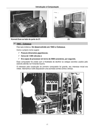Introdução à Computação
17
Konrad Zuse ao lado de parte do Z1 Z3
1943 – Colossus
Pelo lado britânico, foi desenvolvido em 1943 o Colossus.
Como o próprio nome sugere:
Possuía dimensões gigantescas;
Cerca de 1.500 válvulas e
Era capaz de processar em torno de 5000 caracteres, por segundo.
Esse computador foi criado com a finalidade de decifrar os códigos secretos usados pelo
exército alemão na II Grande Guerra.
O interesse pela construção do primeiro computador foi grande, seu interesse inicial era
militar. Alemanha e USA disputavam uma acirrada corrida contra o tempo.
 