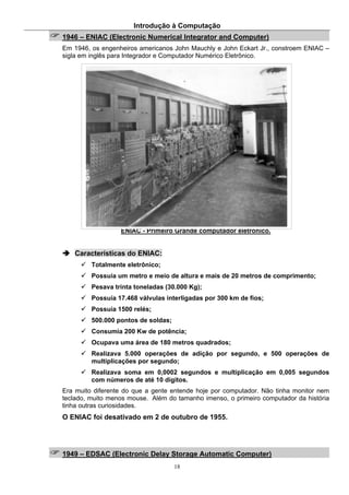 Introdução à Computação
18
1946 – ENIAC (Electronic Numerical Integrator and Computer)
Em 1946, os engenheiros americanos John Mauchly e John Eckart Jr., constroem ENIAC –
sigla em inglês para Integrador e Computador Numérico Eletrônico.
ENIAC - Primeiro Grande computador eletrônico.
Características do ENIAC:
Totalmente eletrônico;
Possuía um metro e meio de altura e mais de 20 metros de comprimento;
Pesava trinta toneladas (30.000 Kg);
Possuía 17.468 válvulas interligadas por 300 km de fios;
Possuía 1500 relés;
500.000 pontos de soldas;
Consumia 200 Kw de potência;
Ocupava uma área de 180 metros quadrados;
Realizava 5.000 operações de adição por segundo, e 500 operações de
multiplicações por segundo;
Realizava soma em 0,0002 segundos e multiplicação em 0,005 segundos
com números de até 10 dígitos.
Era muito diferente do que a gente entende hoje por computador. Não tinha monitor nem
teclado, muito menos mouse. Além do tamanho imenso, o primeiro computador da história
tinha outras curiosidades.
O ENIAC foi desativado em 2 de outubro de 1955.
1949 – EDSAC (Electronic Delay Storage Automatic Computer)
 