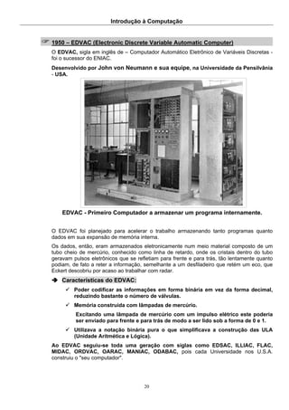 Introdução à Computação
20
1950 – EDVAC (Electronic Discrete Variable Automatic Computer)
O EDVAC, sigla em inglês de – Computador Automático Eletrônico de Variáveis Discretas -
foi o sucessor do ENIAC.
Desenvolvido por John von Neumann e sua equipe, na Universidade da Pensilvânia
- USA.
EDVAC - Primeiro Computador a armazenar um programa internamente.
O EDVAC foi planejado para acelerar o trabalho armazenando tanto programas quanto
dados em sua expansão de memória interna.
Os dados, então, eram armazenados eletronicamente num meio material composto de um
tubo cheio de mercúrio, conhecido como linha de retardo, onde os cristais dentro do tubo
geravam pulsos eletrônicos que se refletiam para frente e para trás, tão lentamente quanto
podiam, de fato a reter a informação, semelhante a um desfiladeiro que retém um eco, que
Eckert descobriu por acaso ao trabalhar com radar.
Características do EDVAC:
Poder codificar as informações em forma binária em vez da forma decimal,
reduzindo bastante o número de válvulas.
Memória construída com lâmpadas de mercúrio.
Excitando uma lâmpada de mercúrio com um impulso elétrico este poderia
ser enviado para frente e para trás de modo a ser lido sob a forma de 0 e 1.
Utilizava a notação binária pura o que simplificava a construção das ULA
(Unidade Aritmética e Lógica).
Ao EDVAC seguiu-se toda uma geração com siglas como EDSAC, ILLIAC, FLAC,
MIDAC, ORDVAC, OARAC, MANIAC, ODABAC, pois cada Universidade nos U.S.A.
construiu o "seu computador".
 