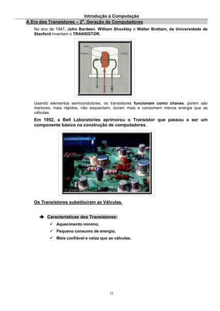 Introdução à Computação
21
A Era dos Transistores – 2a
. Geração de Computadores
No ano de 1947, John Bardeen, William Shockley e Walter Brattain, da Universidade de
Stanford inventam o TRANSISTOR.
Usando elementos semicondutores, os transistores funcionam como chaves, porém são
menores, mais rápidos, não esquentam, duram mais e consomem menos energia que as
válvulas.
Em 1952, a Bell Laboratories aprimorou o Transistor que passou a ser um
componente básico na construção de computadores.
Os Transistores substituíram as Válvulas.
Características dos Transistores:
Aquecimento mínimo;
Pequeno consumo de energia;
Mais confiável e veloz que as válvulas.
 