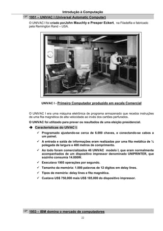 Introdução à Computação
22
1951 – UNIVAC I (Universal Automatic Computer)
O UNIVAC I foi criado porJohn Mauchly e Presper Eckert, na Filadelfia e fabricado
pela Remington Rand – USA.
UNIVAC I - Primeiro Computador produzido em escala Comercial
O UNIVAC I era uma máquina eletrônica de programa armazenado que recebia instruções
de uma fita magnética de alta velocidade ao invés dos cartões perfurados.
O UNIVAC foi utilizado para prever os resultados de uma eleição presidencial.
Características do UIVAC I:
Programado ajustando-se cerca de 6.000 chaves, e conectando-se cabos a
um painel.
A entrada e saída de informações eram realizadas por uma fita metálica de ½
polegada de largura e 400 metros de comprimento.
Ao todo foram comercializados 46 UNIVAC modelo I, que eram normalmente
acompanhados de um dispositivo impressor denominado UNIPRINTER, que
sozinho consumia 14.000W.
Executava 1905 operações por segundo.
Tamanho da memória: 1.000 palavras de 12 digitos em delay lines.
Tipos de memória: delay lines e fita magnética.
Custava US$ 750,000 mais US$ 185,000 do dispositivo impressor.
1953 – IBM domina o mercado de computadores
 