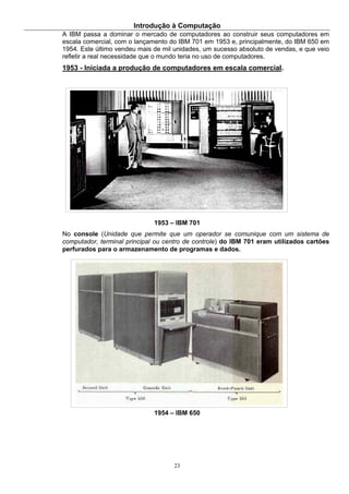 Introdução à Computação
23
A IBM passa a dominar o mercado de computadores ao construir seus computadores em
escala comercial, com o lançamento do IBM 701 em 1953 e, principalmente, do IBM 650 em
1954. Este último vendeu mais de mil unidades, um sucesso absoluto de vendas, e que veio
refletir a real necessidade que o mundo teria no uso de computadores.
1953 - Iniciada a produção de computadores em escala comercial.
1953 – IBM 701
No console (Unidade que permite que um operador se comunique com um sistema de
computador, terminal principal ou centro de controle) do IBM 701 eram utilizados cartões
perfurados para o armazenamento de programas e dados.
1954 – IBM 650
 