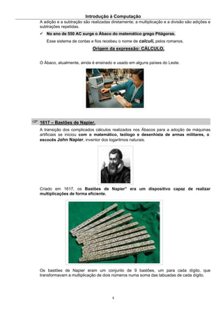 Introdução à Computação
4
A adição e a subtração são realizadas diretamente; a multiplicação e a divisão são adições e
subtrações repetidas.
No ano de 550 AC surge o Ábaco do matemático grego Pitágoras.
Esse sistema de contas e fios recebeu o nome de calculi, pelos romanos.
Origem da expressão: CÁLCULO.
O Ábaco, atualmente, ainda é ensinado e usado em alguns países do Leste.
1617 – Bastões de Napier.
A transição dos complicados cálculos realizados nos Ábacos para a adoção de máquinas
artificiais se iniciou com o matemático, teólogo e desenhista de armas militares, o
escocês John Napier, inventor dos logaritmos naturais.
Criado em 1617, os Bastões de Napier” era um dispositivo capaz de realizar
multiplicações de forma eficiente.
Os bastões de Napier eram um conjunto de 9 bastões, um para cada dígito, que
transformavam a multiplicação de dois números numa soma das tabuadas de cada dígito.
 