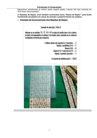 Introdução à Computação
5
Dispositivos semelhantes já vinham sendo usados desde o século XVI mas somente em
1614 foram documentados.
Os Bastões de Napier, eram também conhecidos como “Ossos de Napier”, pois foram
inicialmente esculpidos em ossos de animais e posteriormente em madeira.
Exemplo de funcionamento dos Bastões de Napier.
 
