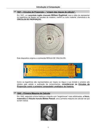 Introdução à Computação
6
1621 – Círculos de Proporção – “origem das réguas de cálculo”.
Em 1621, um sacerdote inglês chamado William Oughtred, teve a idéia de representar
os logaritmos de Napier em escalas de madeira, marfim ou outro material, chamando-o de
CÍRCULOS DE PROPORÇÃO.
Este dispositivo originou a conhecida RÉGUA DE CÁLCULOS.
Como os logaritmos são representados por traços na régua e sua divisão e produto são
obtidos pela adição e subtração de comprimentos, considera-se os Círculos de
Proporção como o primeiro computador analógico da história.
1642 – Primeira Máquina de Calcular
Em 1642, seguindo a linha histórica e lidando com "engenhocas" mais sofisticadas, o físico,
matemático e filósofo francês Blaise Pascal, cria a primeira máquina de calcular de que
se tem notícia.
 