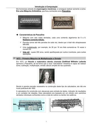Introdução à Computação
7
Ela funcionava através de engrenagens mecânicas, e conseguia realizar somente a soma.
Era uma Máquina Aritmética, que ficou conhecida como Pascaline.
Características da Pascaline
Máquina com seis rodas dentadas, cada uma contendo algarismos de 0 a 9.
Realizava somente Adição.
Permitia somar até três parcelas de cada vez, desde que o total não ultrapassasse
999.999.
Uma multiplicação, por exemplo, de 26 por 16 era feita somando-se 16 vezes o
número 26.
Vida útil - quase 200 anos, sendo aperfeiçoada por outros inventores, para outras
operações.
1673 – Primeira Máquina de Multiplicação e Divisão
Em 1673, um filosofo e matemático alemão chamado Gottfried Wilhelm Leibnitz
aprimora a Pascaline, de tal forma que a nova "calculadora" mecânica é capaz de realizar
soma, subtração, multiplicação, divisão cálculo simples de raiz quadrada.
Devido à grande precisão necessária na construção deste tipo de calculadora, ela não era
muito praticável até 1800.
A calculadora foi construída com alavancas para entrada de dados, indicador de resultados
e um contador de rotações. Esta calculadora era baseada em um cilindro com caminhos
dentados individuais conhecidos como a roda de Leibniz ou tambor de cadência.
 