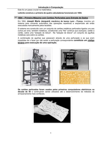Introdução à Computação
8
Este foi um passo crucial na matemática.
Leibnitz construiu a primeira de quatro calculadoras funcionais em 1694.
1804 – Primeira Máquina com Cartões Perfurados para Entrada de Dados
Em 1804, Joseph Marie Jacquard, mecânico de teares Lyon - França, inventou um
sistema para comando automático das operações repetitivas e seqüenciais até então
executadas manualmente pelos tecelões.
O sistema era construído com um conjunto de cartões metálicos perfurados ligados uns aos
outros por aros, também metálicos, constituindo uma "fita" continua que avançava, cartão a
cartão, sobre uma "estação de leitura". Na "estação de leitura" um conjunto de agulhas
metálicas caía sobre os cartões.
A combinação de agulhas que passavam através de uma perfuração e as que eram
impedidas de o fazer por não existir a perfuração correspondente constituía um código
binário para execução de uma operação.
Os cartões perfurados foram usados pelos primeiros computadores eletrônicos na
década de 40 e continuaram sendo utilizados até o desenvolvimento de métodos de
armazenamento mais confiáveis.
 