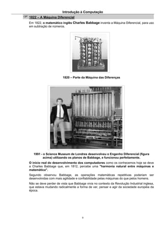 Introdução à Computação
9
1822 – A Máquina Diferencial
Em 1822, o matemático inglês Charles Babbage inventa a Máquina Diferencial, para uso
em subtração de números.
1820 – Parte da Máquina das Diferenças
1991 - o Science Museum de Londres desenvolveu o Engenho Diferencial (figura
acima) utilizando os planos de Babbage, e funcionou perfeitamente.
O início real do desenvolvimento dos computadores como os conhecemos hoje se deve
a Charles Babbage que, em 1812, percebe uma "harmonia natural entre máquinas e
matemática".
Segundo observou Babbage, as operações matemáticas repetitivas poderiam ser
desenvolvidas com mais agilidade e confiabilidade pelas máquinas do que pelos homens.
Não se deve perder de vista que Babbage vivia no contexto da Revolução Industrial inglesa,
que estava mudando radicalmente a forma de ver, pensar e agir da sociedade européia da
época.
 