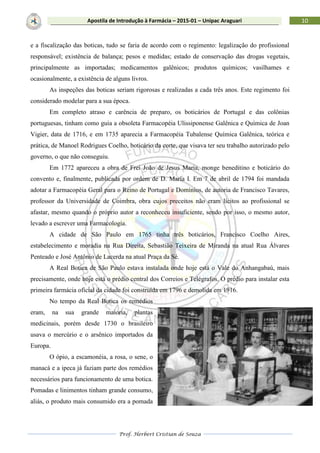 Prof. Herbert Cristian de Souza
10Apostila de Introdução à Farmácia – 2015-01 – Unipac Araguari
e a fiscalização das boticas, tudo se faria de acordo com o regimento: legalização do profissional
responsável; existência de balança; pesos e medidas; estado de conservação das drogas vegetais,
principalmente as importadas; medicamentos galênicos; produtos químicos; vasilhames e
ocasionalmente, a existência de alguns livros.
As inspeções das boticas seriam rigorosas e realizadas a cada três anos. Este regimento foi
considerado modelar para a sua época.
Em completo atraso e carência de preparo, os boticários de Portugal e das colônias
portuguesas, tinham como guia a obsoleta Farmacopéia Ulissiponense Galênica e Química de Joan
Vigier, data de 1716, e em 1735 aparecia a Farmacopéia Tubalense Química Galênica, teórica e
prática, de Manoel Rodrigues Coelho, boticário da corte, que visava ter seu trabalho autorizado pelo
governo, o que não conseguiu.
Em 1772 apareceu a obra de Frei João de Jesus Maria, monge beneditino e boticário do
convento e, finalmente, publicada por ordem de D. Maria I. Em 7 de abril de 1794 foi mandada
adotar a Farmacopéia Geral para o Reino de Portugal e Domínios, de autoria de Francisco Tavares,
professor da Universidade de Coimbra, obra cujos preceitos não eram lícitos ao profissional se
afastar, mesmo quando o próprio autor a reconheceu insuficiente, sendo por isso, o mesmo autor,
levado a escrever uma Farmacologia.
A cidade de São Paulo em 1765 tinha três boticários, Francisco Coelho Aires,
estabelecimento e moradia na Rua Direita, Sebastião Teixeira de Miranda na atual Rua Álvares
Penteado e José Antônio de Lacerda na atual Praça da Sé.
A Real Botica de São Paulo estava instalada onde hoje está o Vale do Anhangabaú, mais
precisamente, onde hoje está o prédio central dos Correios e Telégrafos. O prédio para instalar esta
primeira farmácia oficial da cidade foi construída em 1796 e demolida em 1916.
No tempo da Real Botica os remédios
eram, na sua grande maioria, plantas
medicinais, porém desde 1730 o brasileiro
usava o mercúrio e o arsênico importados da
Europa.
O ópio, a escamonéia, a rosa, o sene, o
manacá e a ipeca já faziam parte dos remédios
necessários para funcionamento de uma botica.
Pomadas e linimentos tinham grande consumo,
aliás, o produto mais consumido era a pomada
 