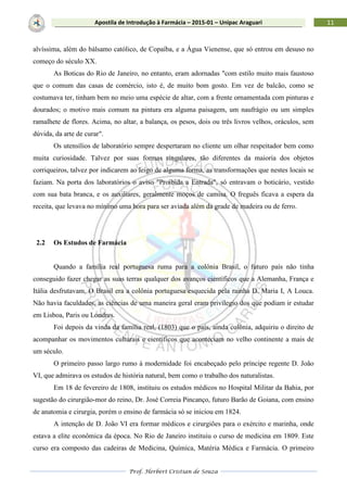 Prof. Herbert Cristian de Souza
11Apostila de Introdução à Farmácia – 2015-01 – Unipac Araguari
alvíssima, além do bálsamo católico, de Copaíba, e a Água Vienense, que só entrou em desuso no
começo do século XX.
As Boticas do Rio de Janeiro, no entanto, eram adornadas "com estilo muito mais faustoso
que o comum das casas de comércio, isto é, de muito bom gosto. Em vez de balcão, como se
costumava ter, tinham bem no meio uma espécie de altar, com a frente ornamentada com pinturas e
dourados; o motivo mais comum na pintura era alguma paisagem, um naufrágio ou um simples
ramalhete de flores. Acima, no altar, a balança, os pesos, dois ou três livros velhos, oráculos, sem
dúvida, da arte de curar".
Os utensílios de laboratório sempre despertaram no cliente um olhar respeitador bem como
muita curiosidade. Talvez por suas formas singulares, tão diferentes da maioria dos objetos
corriqueiros, talvez por indicarem ao leigo de alguma forma, as transformações que nestes locais se
faziam. Na porta dos laboratórios o aviso "Proibida a Entrada", só entravam o boticário, vestido
com sua bata branca, e os auxiliares, geralmente moços de camisa. O freguês ficava a espera da
receita, que levava no mínimo uma hora para ser aviada além da grade de madeira ou de ferro.
2.2 Os Estudos de Farmácia
Quando a família real portuguesa ruma para a colônia Brasil, o futuro país não tinha
conseguido fazer chegar as suas terras qualquer dos avanços científicos que a Alemanha, França e
Itália desfrutavam. O Brasil era a colônia portuguesa esquecida pela rainha D. Maria I, A Louca.
Não havia faculdades, as ciências de uma maneira geral eram privilegio dos que podiam ir estudar
em Lisboa, Paris ou Londres.
Foi depois da vinda da família real, (1803) que o país, ainda colônia, adquiriu o direito de
acompanhar os movimentos culturais e científicos que aconteciam no velho continente a mais de
um século.
O primeiro passo largo rumo à modernidade foi encabeçado pelo príncipe regente D. João
VI, que admirava os estudos de história natural, bem como o trabalho dos naturalistas.
Em 18 de fevereiro de 1808, instituiu os estudos médicos no Hospital Militar da Bahia, por
sugestão do cirurgião-mor do reino, Dr. José Correia Pincanço, futuro Barão de Goiana, com ensino
de anatomia e cirurgia, porém o ensino de farmácia só se iniciou em 1824.
A intenção de D. João VI era formar médicos e cirurgiões para o exército e marinha, onde
estava a elite econômica da época. No Rio de Janeiro instituiu o curso de medicina em 1809. Este
curso era composto das cadeiras de Medicina, Química, Matéria Médica e Farmácia. O primeiro
 