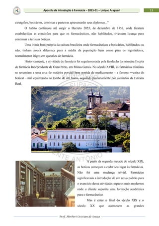 Prof. Herbert Cristian de Souza
13Apostila de Introdução à Farmácia – 2015-01 – Unipac Araguari
cirurgiões, boticários, dentistas e parteiras apresentarão seus diplomas..."
O hábito continuou até surgir o Decreto 2055, de dezembro de 1857, onde ficaram
estabelecidas as condições para que os farmacêuticos, não habilitados, tivessem licença para
continuar a ter suas boticas.
Uma ironia bem própria da cultura brasileira onde farmacêuticos e boticários, habilitados ou
não, tinham pouca diferença para a média da população bem como para os legisladores,
normalmente leigos em questões de farmácia.
Historicamente, a atividade de farmácia foi regulamentada pela fundação da primeira Escola
de farmácia Independente de Ouro Preto, em Minas Gerais. No século XVIII, as farmácias mineiras
se resumiam a uma arca de madeira portátil bem sortida de medicamento – a famosa ―caixa de
botica‖ – mal equilibrada no lombo de um burro, seguindo precariamente por caminhos da Estrada
Real.
A partir da segunda metade do século XIX,
as boticas começam a ceder seu lugar às farmácias.
Não foi uma mudança trivial. Farmácias
significavam a introdução de um novo padrão para
o exercício dessa atividade: espaços mais modernos
onde o cliente supunha uma formação acadêmica
para o farmacêutico.
Mas é entre o final do século XIX e o
século XX que acontecem as grandes
 