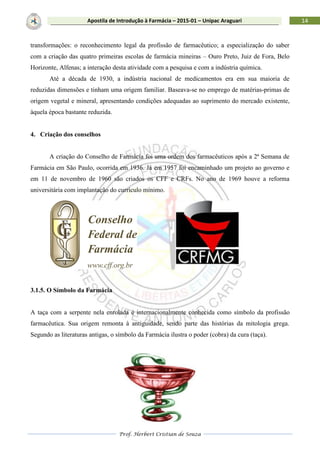Prof. Herbert Cristian de Souza
14Apostila de Introdução à Farmácia – 2015-01 – Unipac Araguari
transformações: o reconhecimento legal da profissão de farmacêutico; a especialização do saber
com a criação das quatro primeiras escolas de farmácia mineiras – Ouro Preto, Juiz de Fora, Belo
Horizonte, Alfenas; a interação desta atividade com a pesquisa e com a indústria química.
Até a década de 1930, a indústria nacional de medicamentos era em sua maioria de
reduzidas dimensões e tinham uma origem familiar. Baseava-se no emprego de matérias-primas de
origem vegetal e mineral, apresentando condições adequadas ao suprimento do mercado existente,
àquela época bastante reduzida.
4. Criação dos conselhos
A criação do Conselho de Farmácia foi uma ordem dos farmacêuticos após a 2ª Semana de
Farmácia em São Paulo, ocorrida em 1936. Já em 1957 foi encaminhado um projeto ao governo e
em 11 de novembro de 1960 são criados os CFF e CRFs. No ano de 1969 houve a reforma
universitária com implantação do currículo mínimo.
3.1.5. O Símbolo da Farmácia
A taça com a serpente nela enrolada é internacionalmente conhecida como símbolo da profissão
farmacêutica. Sua origem remonta à antiguidade, sendo parte das histórias da mitologia grega.
Segundo as literaturas antigas, o símbolo da Farmácia ilustra o poder (cobra) da cura (taça).
 