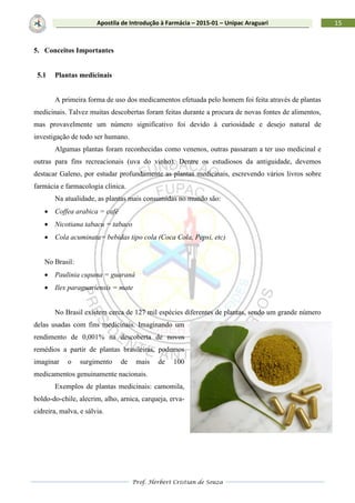 Prof. Herbert Cristian de Souza
15Apostila de Introdução à Farmácia – 2015-01 – Unipac Araguari
5. Conceitos Importantes
5.1 Plantas medicinais
A primeira forma de uso dos medicamentos efetuada pelo homem foi feita através de plantas
medicinais. Talvez muitas descobertas foram feitas durante a procura de novas fontes de alimentos,
mas provavelmente um número significativo foi devido à curiosidade e desejo natural de
investigação de todo ser humano.
Algumas plantas foram reconhecidas como venenos, outras passaram a ter uso medicinal e
outras para fins recreacionais (uva do vinho). Dentre os estudiosos da antiguidade, devemos
destacar Galeno, por estudar profundamente as plantas medicinais, escrevendo vários livros sobre
farmácia e farmacologia clínica.
Na atualidade, as plantas mais consumidas no mundo são:
 Coffea arabica = café
 Nicotiana tabacu = tabaco
 Cola acuminata= bebidas tipo cola (Coca Cola, Pepsi, etc)
No Brasil:
 Paulinia cupana = guaraná
 Ilex paraguariensis = mate
No Brasil existem cerca de 127 mil espécies diferentes de plantas, sendo um grande número
delas usadas com fins medicinais. Imaginando um
rendimento de 0,001% na descoberta de novos
remédios a partir de plantas brasileiras, podemos
imaginar o surgimento de mais de 100
medicamentos genuinamente nacionais.
Exemplos de plantas medicinais: camomila,
boldo-do-chile, alecrim, alho, arnica, carqueja, erva-
cidreira, malva, e sálvia.
 