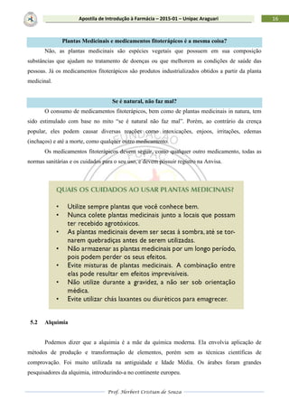 Prof. Herbert Cristian de Souza
16Apostila de Introdução à Farmácia – 2015-01 – Unipac Araguari
Plantas Medicinais e medicamentos fitoterápicos é a mesma coisa?
Não, as plantas medicinais são espécies vegetais que possuem em sua composição
substâncias que ajudam no tratamento de doenças ou que melhorem as condições de saúde das
pessoas. Já os medicamentos fitoterápicos são produtos industrializados obtidos a partir da planta
medicinal.
Se é natural, não faz mal?
O consumo de medicamentos fitoterápicos, bem como de plantas medicinais in natura, tem
sido estimulado com base no mito “se é natural não faz mal”. Porém, ao contrário da crença
popular, eles podem causar diversas reações como intoxicações, enjoos, irritações, edemas
(inchaços) e até a morte, como qualquer outro medicamento.
Os medicamentos fitoterápicos devem seguir, como qualquer outro medicamento, todas as
normas sanitárias e os cuidados para o seu uso, e devem possuir registro na Anvisa.
5.2 Alquimia
Podemos dizer que a alquimia é a mãe da química moderna. Ela envolvia aplicação de
métodos de produção e transformação de elementos, porém sem as técnicas científicas de
comprovação. Foi muito utilizada na antiguidade e Idade Média. Os árabes foram grandes
pesquisadores da alquimia, introduzindo-a no continente europeu.
 