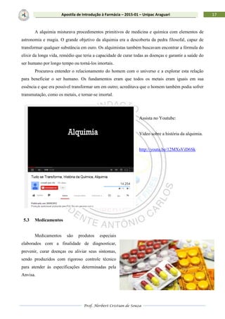 Prof. Herbert Cristian de Souza
17Apostila de Introdução à Farmácia – 2015-01 – Unipac Araguari
A alquimia misturava procedimentos primitivos de medicina e química com elementos de
astronomia e magia. O grande objetivo da alquimia era a descoberta da pedra filosofal, capaz de
transformar qualquer substância em ouro. Os alquimistas também buscavam encontrar a fórmula do
elixir da longa vida, remédio que teria a capacidade de curar todas as doenças e garantir a saúde do
ser humano por longo tempo ou torná-los imortais.
Procurava entender o relacionamento do homem com o universo e a explorar esta relação
para beneficiar o ser humano. Os fundamentos eram que todos os metais eram iguais em sua
essência e que era possível transformar um em outro; acreditava que o homem também podia sofrer
transmutação, como os metais, e tornar-se imortal.
Assista no Youtube:
Vídeo sobre a história da alquimia.
http://youtu.be/12MXsViD6Sk
5.3 Medicamentos
Medicamentos são produtos especiais
elaborados com a finalidade de diagnosticar,
prevenir, curar doenças ou aliviar seus sintomas,
sendo produzidos com rigoroso controle técnico
para atender às especificações determinadas pela
Anvisa.
 
