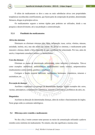 Prof. Herbert Cristian de Souza
18Apostila de Introdução à Farmácia – 2015-01 – Unipac Araguari
O efeito do medicamento se deve a uma ou mais substâncias ativas com propriedades
terapêuticas reconhecidas cientificamente, que fazem parte da composição do produto, denominadas
fármacos, drogas ou princípios ativos.
Os medicamentos seguem a normas rígidas para poderem ser utilizados, desde a sua
pesquisa e desenvolvimento, até a sua produção e comercialização.
5.3.1 Finalidade dos medicamentos
Alívio dos sintomas
Diminuem ou eliminam sintomas (dor, febre, inflamação, tosse, coriza, vômitos, náuseas,
ansiedade, insônia, etc), mas não atuam nas causas. Ao aliviar os sintomas, o medicamento pode
mascarar a doença, dando a falsa impressão de que o problema foi solucionado. Por isso, antes de
usá-lo, é importante consultar o médico e o farmacêutico.
Cura das doenças
Eliminam as causas de determinada enfermidade, como infecções e infestações. Têm-se
como exemplos: antibióticos, antihelmínticos (medicamentos contra vermes), antiprotozoários
(medicamentos contra malária, giardíase e amebíase);
Corrigem a função corporal deficiente: suplementos hormonais, vitamínicos, minerais e
enzimáticos, etc.
Prevenção de doenças
Auxiliam o organismo a se proteger de determinadas doenças. Alguns exemplos são: soros,
vacinas, antissépticos, complementos vitamínicos, minerais e enzimáticos, profiláticos da cárie, etc.
Diagnóstico
Auxiliam na detecção de determinadas doenças, além de avaliar o funcionamento de órgãos.
Neste grupo estão os contrastes radiológicos.
5.4 Diferença entre remédio e medicamento
No dia a dia, é muito comum notar pessoas ou meios de comunicação utilizando a palavra
remédio como sinônimo de medicamento. No entanto, elas não significam a mesma coisa.
 